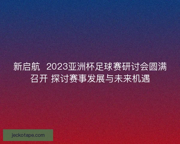 新启航  2023亚洲杯足球赛研讨会圆满召开 探讨赛事发展与未来机遇