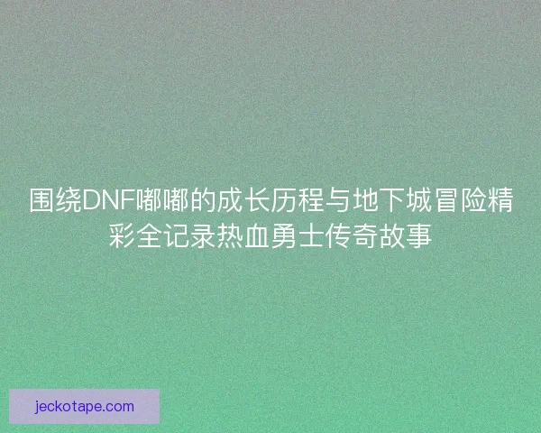 围绕DNF嘟嘟的成长历程与地下城冒险精彩全记录热血勇士传奇故事