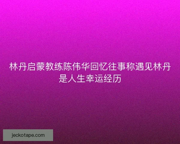 林丹启蒙教练陈伟华回忆往事称遇见林丹是人生幸运经历