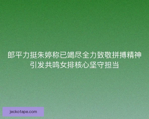 郎平力挺朱婷称已竭尽全力致敬拼搏精神引发共鸣女排核心坚守担当