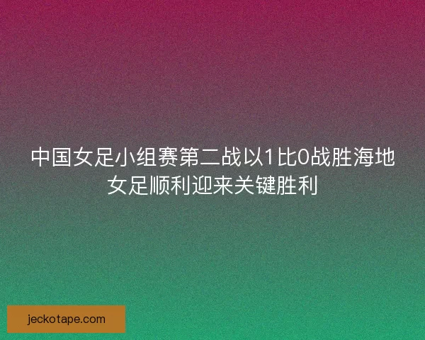 中国女足小组赛第二战以1比0战胜海地女足顺利迎来关键胜利