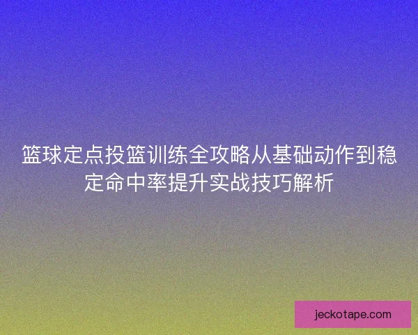 篮球定点投篮训练全攻略从基础动作到稳定命中率提升实战技巧解析