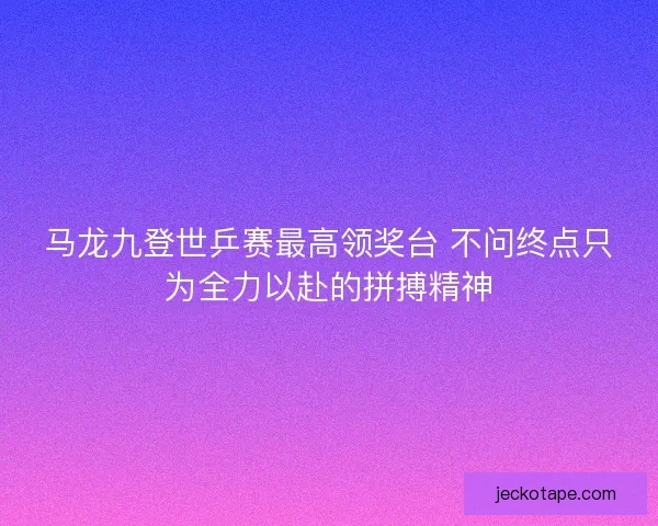 马龙九登世乒赛最高领奖台 不问终点只为全力以赴的拼搏精神
