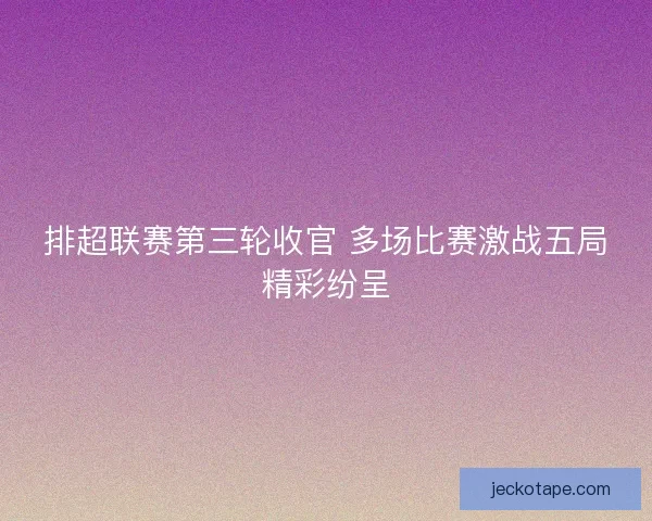 排超联赛第三轮收官 多场比赛激战五局精彩纷呈