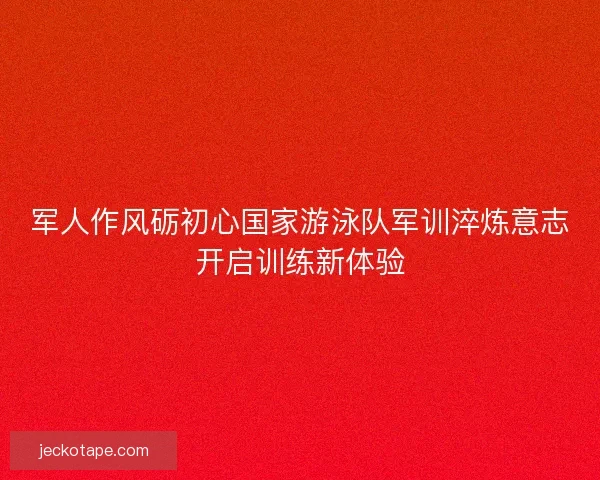 军人作风砺初心国家游泳队军训淬炼意志开启训练新体验