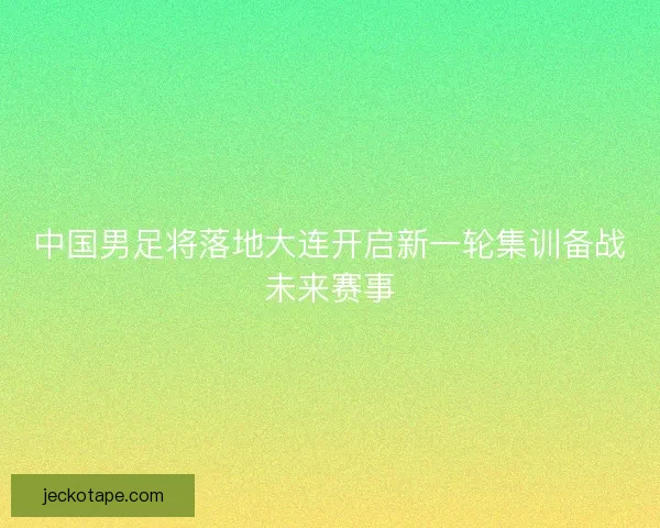 中国男足将落地大连开启新一轮集训备战未来赛事