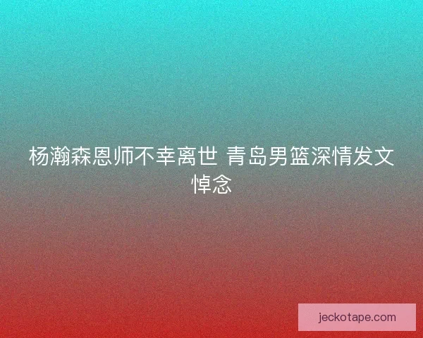 杨瀚森恩师不幸离世 青岛男篮深情发文悼念