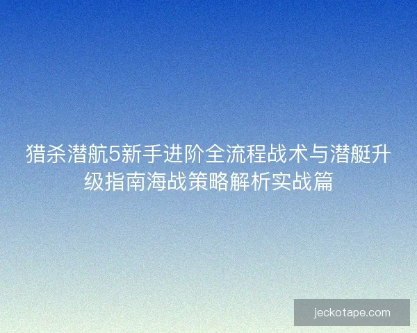 猎杀潜航5新手进阶全流程战术与潜艇升级指南海战策略解析实战篇
