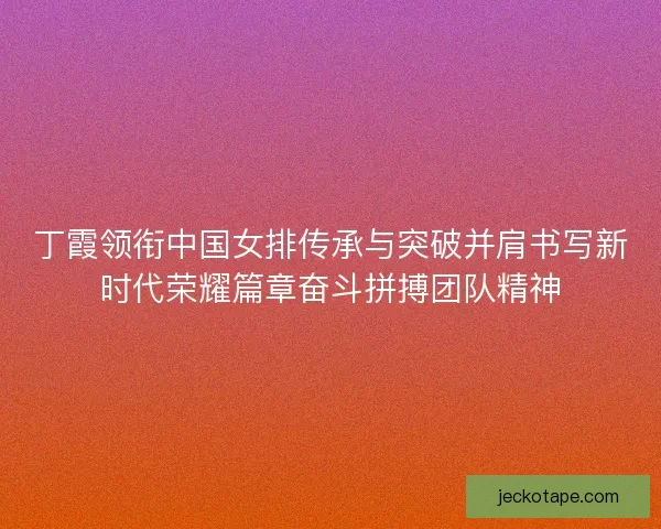 丁霞领衔中国女排传承与突破并肩书写新时代荣耀篇章奋斗拼搏团队精神