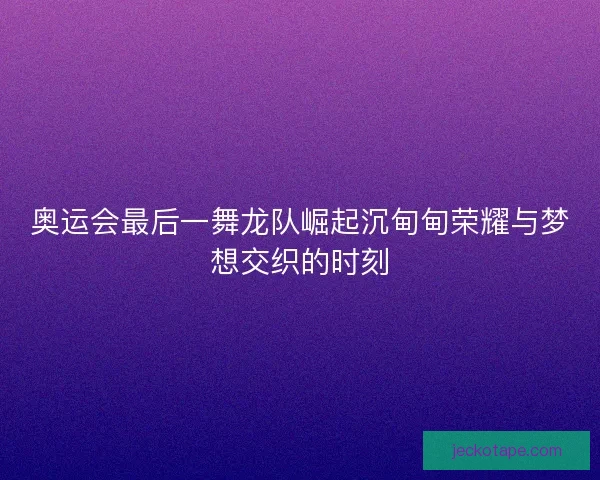奥运会最后一舞龙队崛起沉甸甸荣耀与梦想交织的时刻